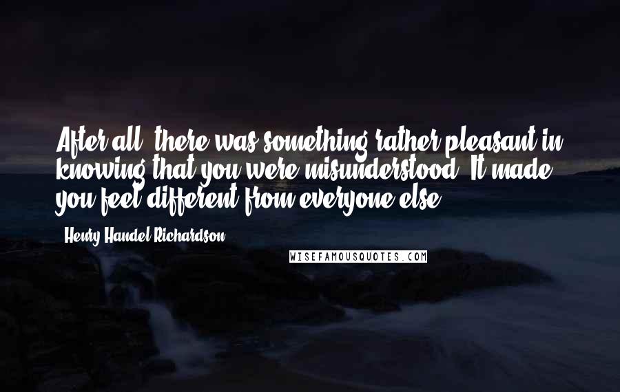 Henry Handel Richardson Quotes: After all, there was something rather pleasant in knowing that you were misunderstood. It made you feel different from everyone else.