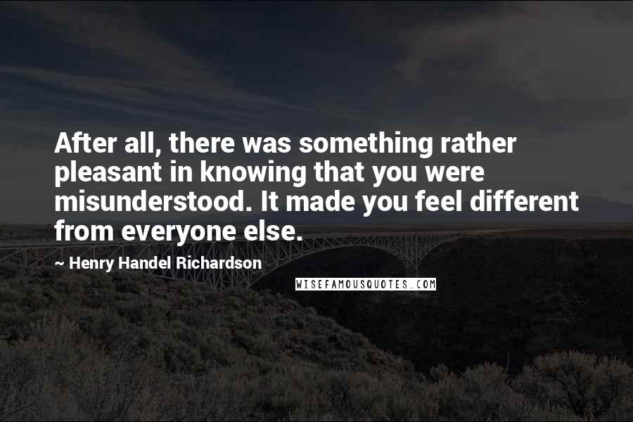 Henry Handel Richardson Quotes: After all, there was something rather pleasant in knowing that you were misunderstood. It made you feel different from everyone else.