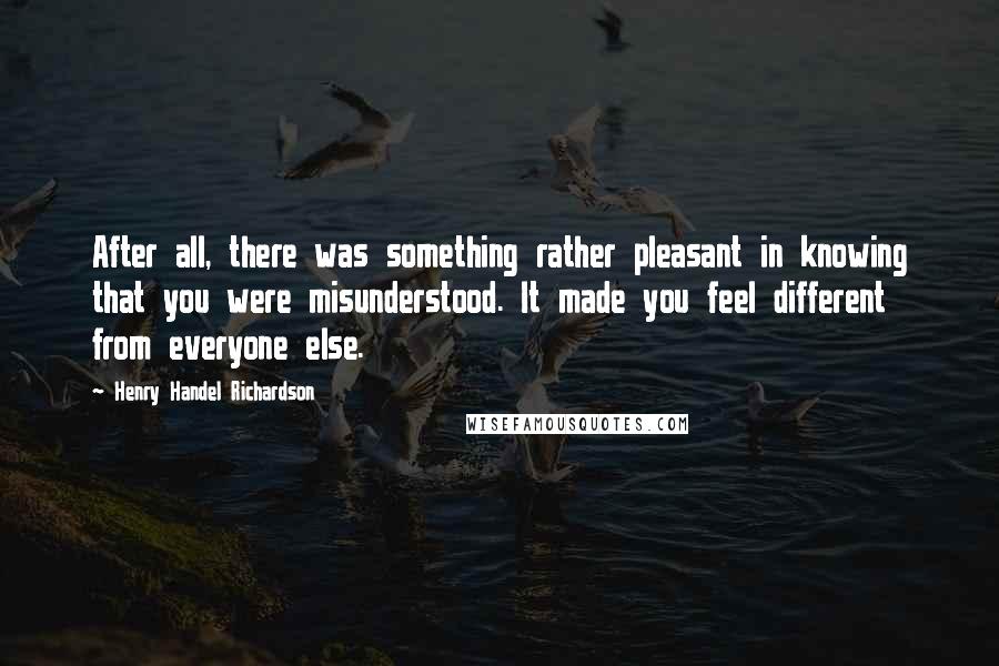 Henry Handel Richardson Quotes: After all, there was something rather pleasant in knowing that you were misunderstood. It made you feel different from everyone else.