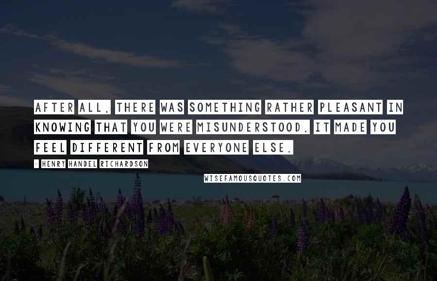 Henry Handel Richardson Quotes: After all, there was something rather pleasant in knowing that you were misunderstood. It made you feel different from everyone else.