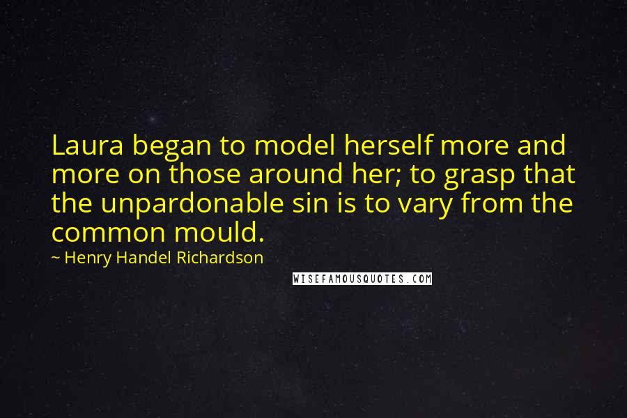 Henry Handel Richardson Quotes: Laura began to model herself more and more on those around her; to grasp that the unpardonable sin is to vary from the common mould.