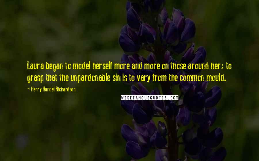 Henry Handel Richardson Quotes: Laura began to model herself more and more on those around her; to grasp that the unpardonable sin is to vary from the common mould.