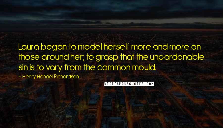 Henry Handel Richardson Quotes: Laura began to model herself more and more on those around her; to grasp that the unpardonable sin is to vary from the common mould.