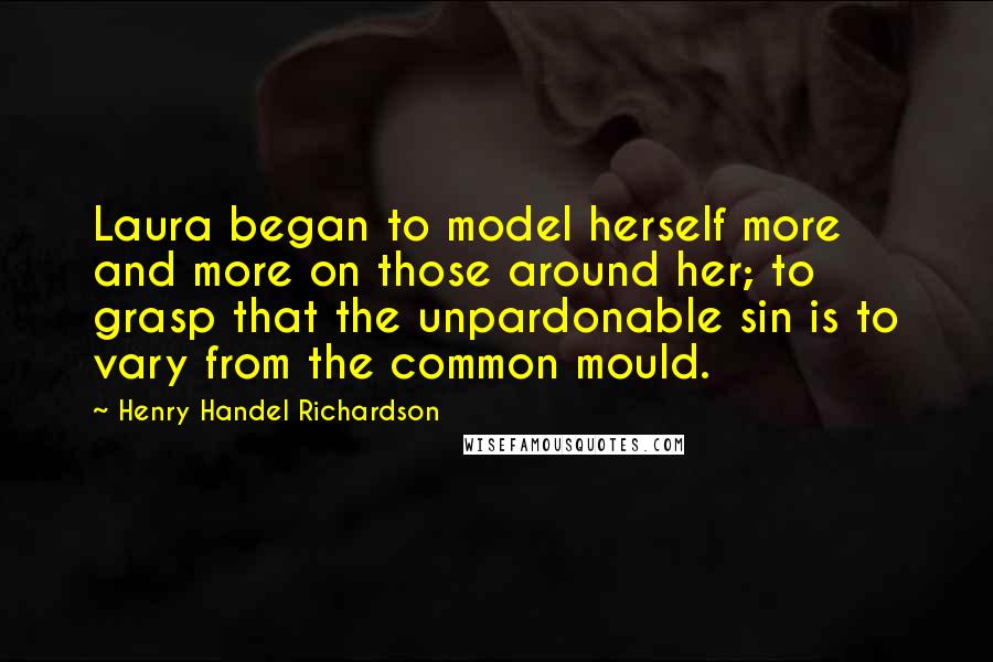 Henry Handel Richardson Quotes: Laura began to model herself more and more on those around her; to grasp that the unpardonable sin is to vary from the common mould.
