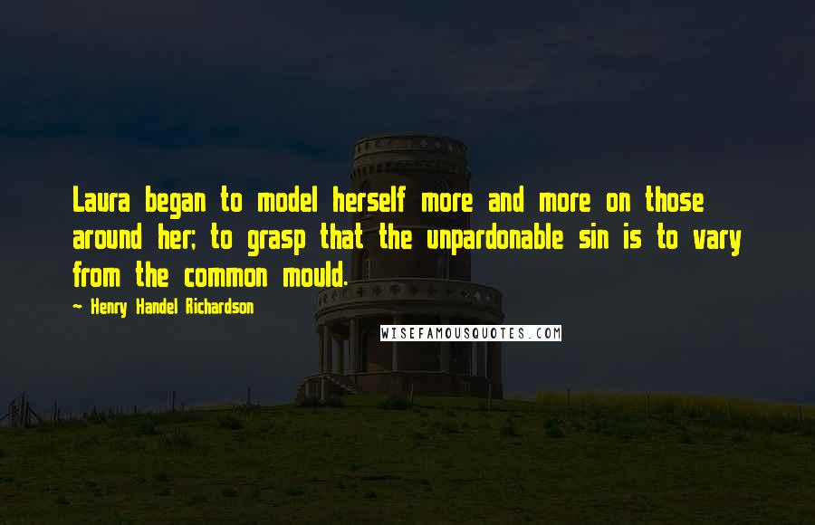 Henry Handel Richardson Quotes: Laura began to model herself more and more on those around her; to grasp that the unpardonable sin is to vary from the common mould.