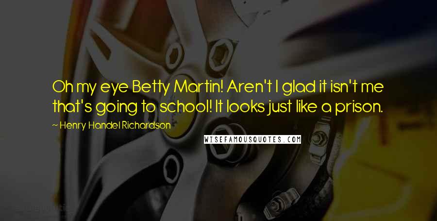 Henry Handel Richardson Quotes: Oh my eye Betty Martin! Aren't I glad it isn't me that's going to school! It looks just like a prison.