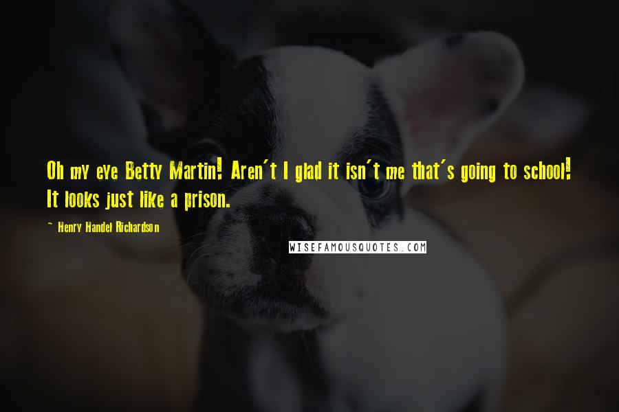 Henry Handel Richardson Quotes: Oh my eye Betty Martin! Aren't I glad it isn't me that's going to school! It looks just like a prison.