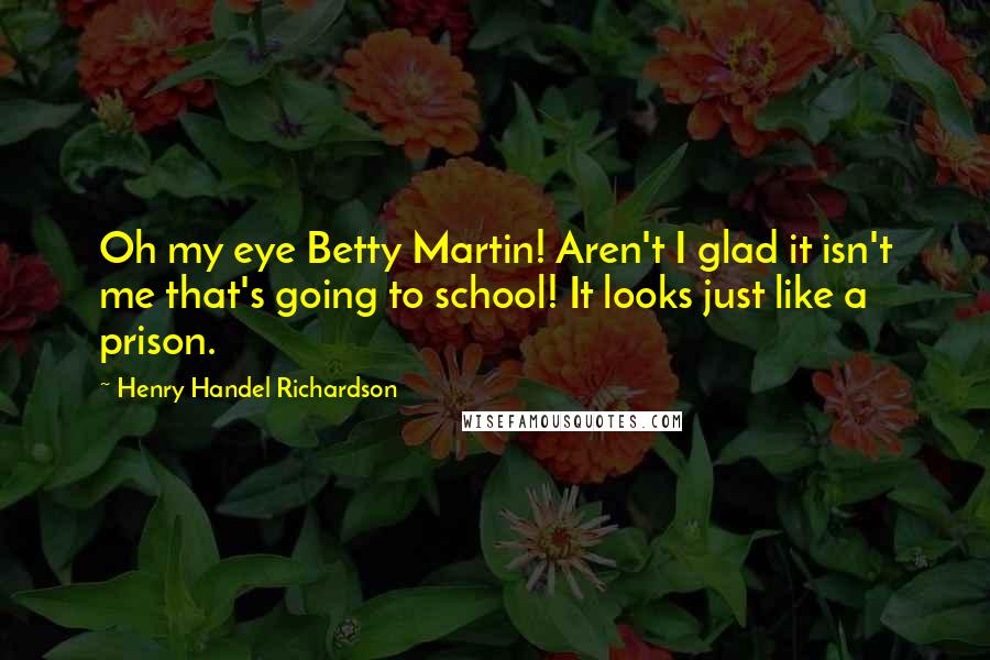 Henry Handel Richardson Quotes: Oh my eye Betty Martin! Aren't I glad it isn't me that's going to school! It looks just like a prison.