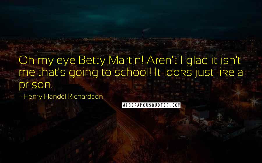Henry Handel Richardson Quotes: Oh my eye Betty Martin! Aren't I glad it isn't me that's going to school! It looks just like a prison.