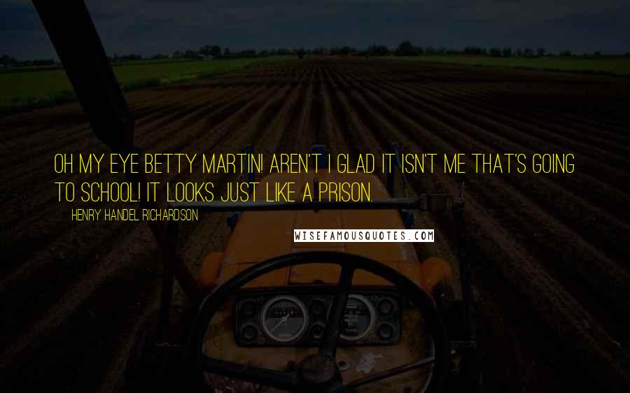 Henry Handel Richardson Quotes: Oh my eye Betty Martin! Aren't I glad it isn't me that's going to school! It looks just like a prison.