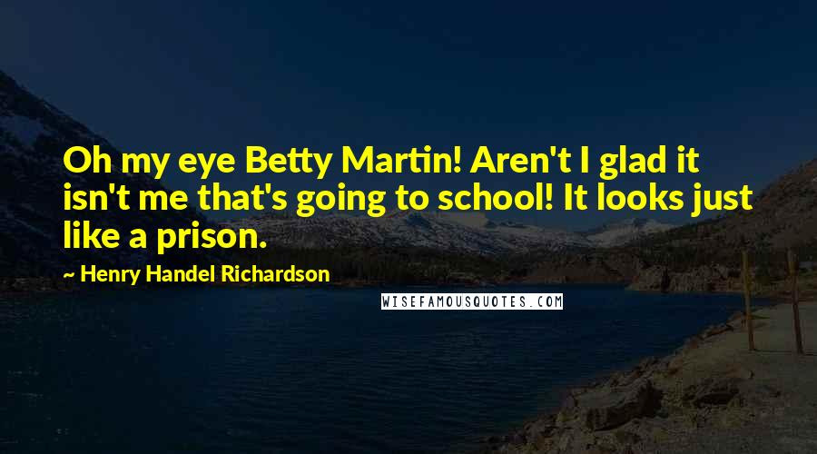 Henry Handel Richardson Quotes: Oh my eye Betty Martin! Aren't I glad it isn't me that's going to school! It looks just like a prison.