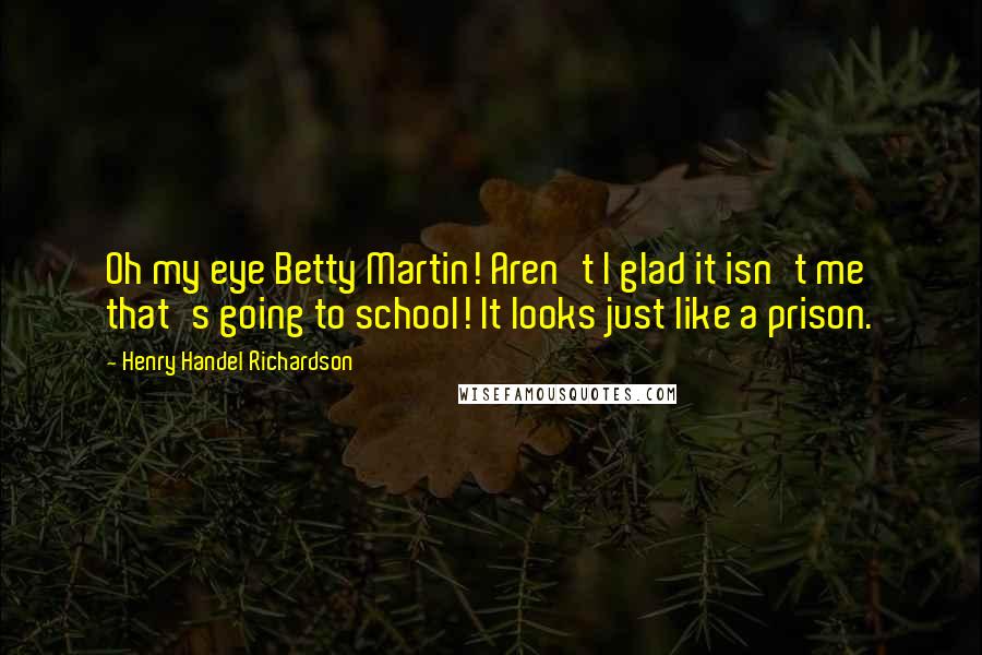 Henry Handel Richardson Quotes: Oh my eye Betty Martin! Aren't I glad it isn't me that's going to school! It looks just like a prison.