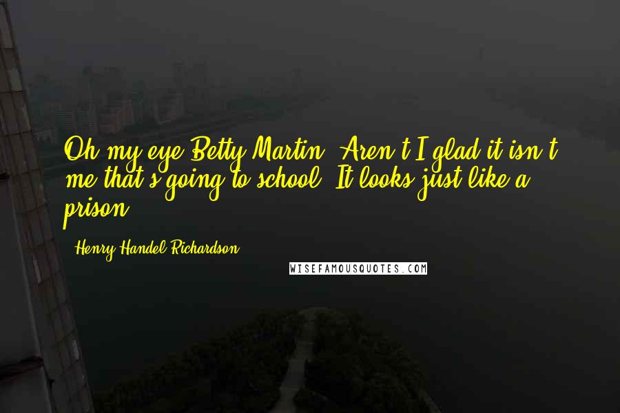 Henry Handel Richardson Quotes: Oh my eye Betty Martin! Aren't I glad it isn't me that's going to school! It looks just like a prison.