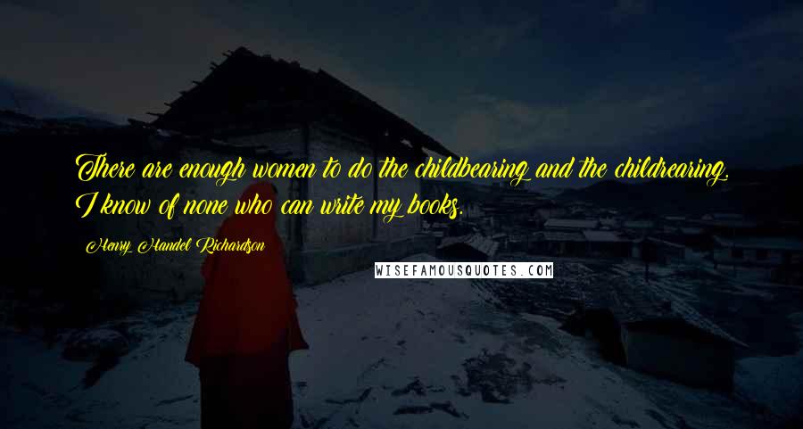 Henry Handel Richardson Quotes: There are enough women to do the childbearing and the childrearing. I know of none who can write my books.