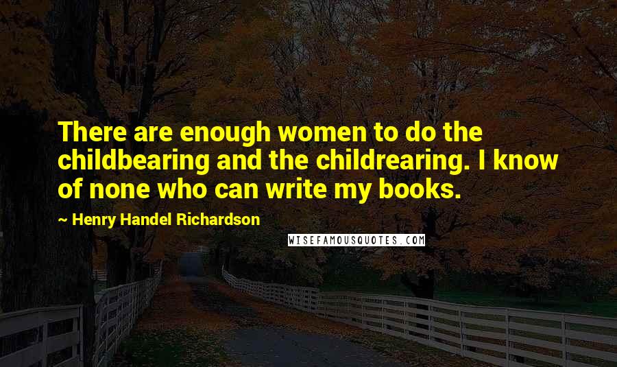 Henry Handel Richardson Quotes: There are enough women to do the childbearing and the childrearing. I know of none who can write my books.