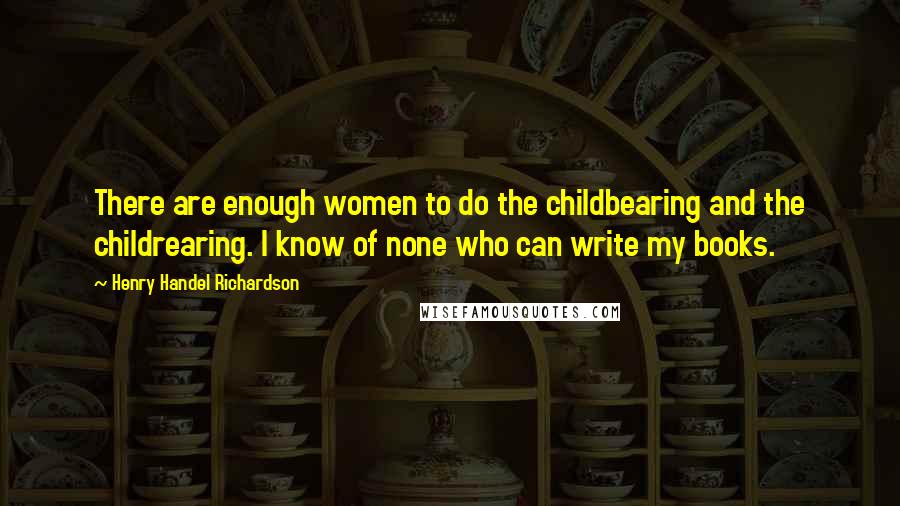 Henry Handel Richardson Quotes: There are enough women to do the childbearing and the childrearing. I know of none who can write my books.