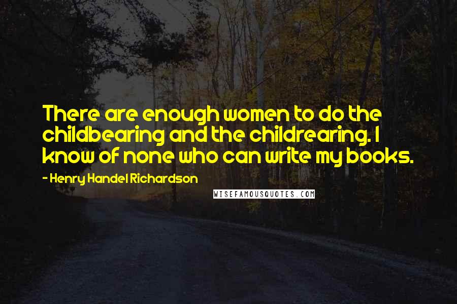 Henry Handel Richardson Quotes: There are enough women to do the childbearing and the childrearing. I know of none who can write my books.