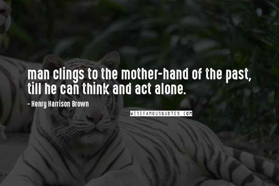 Henry Harrison Brown Quotes: man clings to the mother-hand of the past, till he can think and act alone.