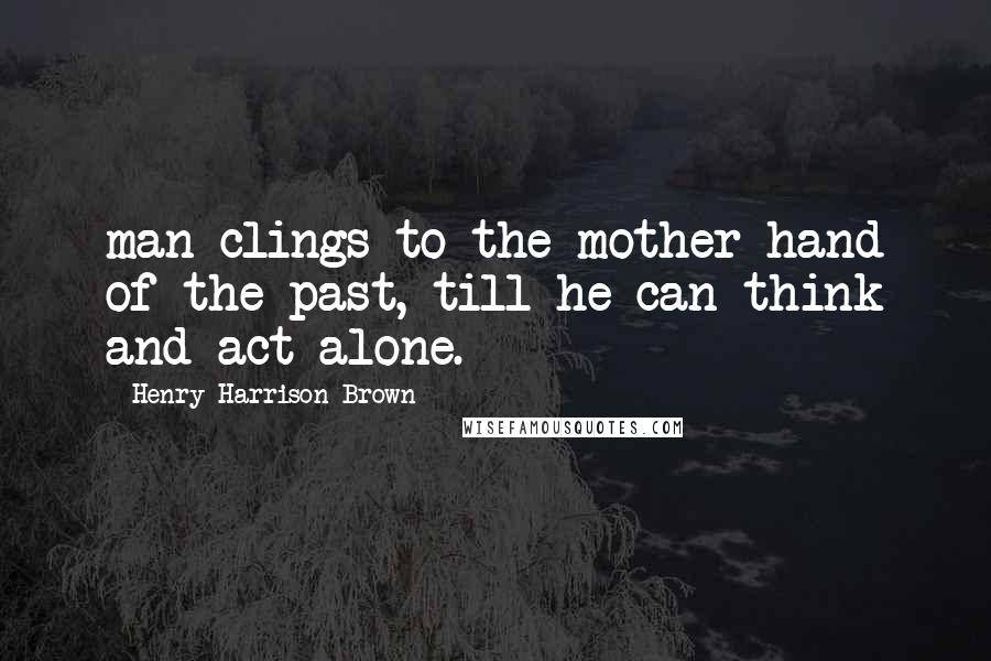 Henry Harrison Brown Quotes: man clings to the mother-hand of the past, till he can think and act alone.