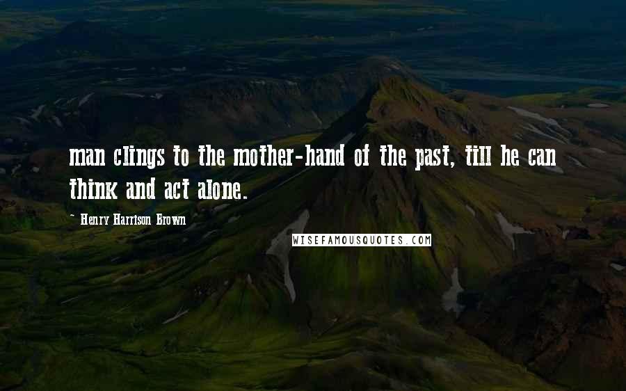 Henry Harrison Brown Quotes: man clings to the mother-hand of the past, till he can think and act alone.