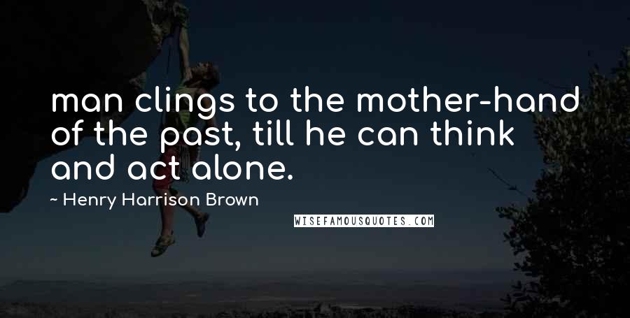 Henry Harrison Brown Quotes: man clings to the mother-hand of the past, till he can think and act alone.