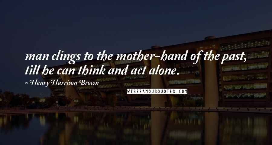 Henry Harrison Brown Quotes: man clings to the mother-hand of the past, till he can think and act alone.