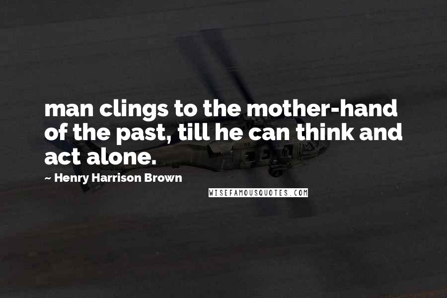 Henry Harrison Brown Quotes: man clings to the mother-hand of the past, till he can think and act alone.