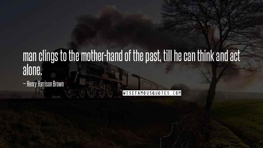 Henry Harrison Brown Quotes: man clings to the mother-hand of the past, till he can think and act alone.