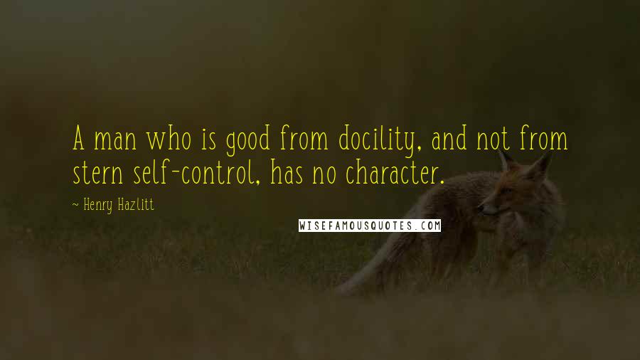 Henry Hazlitt Quotes: A man who is good from docility, and not from stern self-control, has no character.