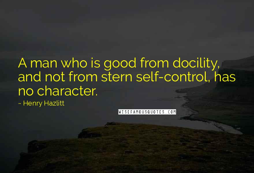 Henry Hazlitt Quotes: A man who is good from docility, and not from stern self-control, has no character.