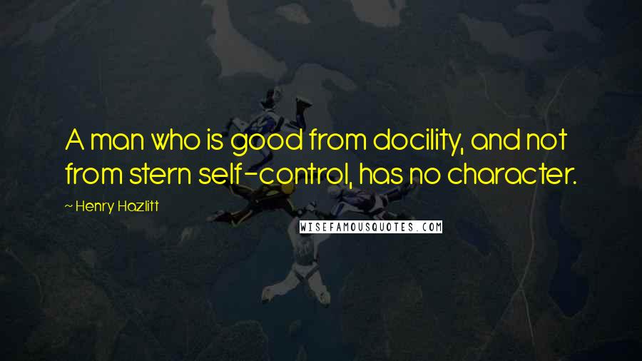 Henry Hazlitt Quotes: A man who is good from docility, and not from stern self-control, has no character.