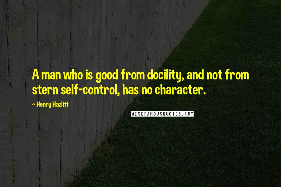 Henry Hazlitt Quotes: A man who is good from docility, and not from stern self-control, has no character.