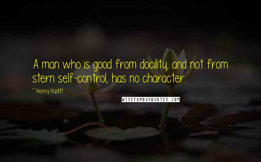 Henry Hazlitt Quotes: A man who is good from docility, and not from stern self-control, has no character.
