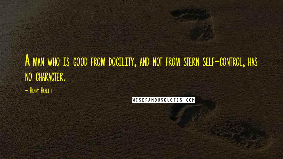 Henry Hazlitt Quotes: A man who is good from docility, and not from stern self-control, has no character.