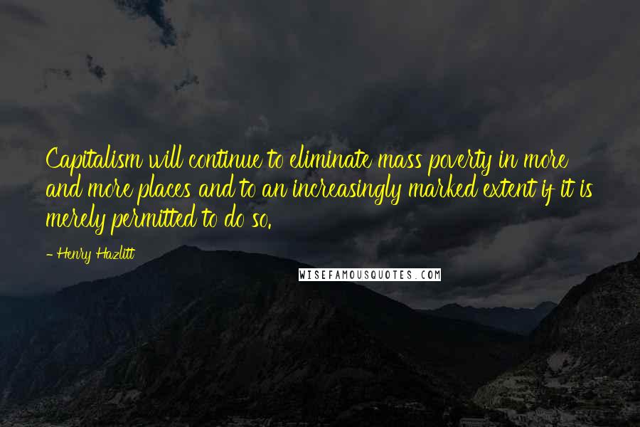 Henry Hazlitt Quotes: Capitalism will continue to eliminate mass poverty in more and more places and to an increasingly marked extent if it is merely permitted to do so.