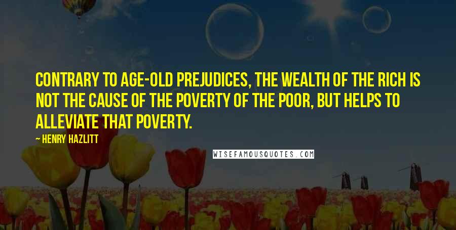 Henry Hazlitt Quotes: Contrary to age-old prejudices, the wealth of the rich is not the cause of the poverty of the poor, but helps to alleviate that poverty.