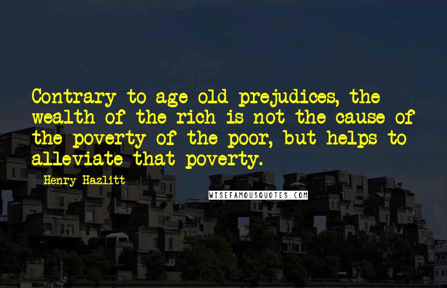 Henry Hazlitt Quotes: Contrary to age-old prejudices, the wealth of the rich is not the cause of the poverty of the poor, but helps to alleviate that poverty.