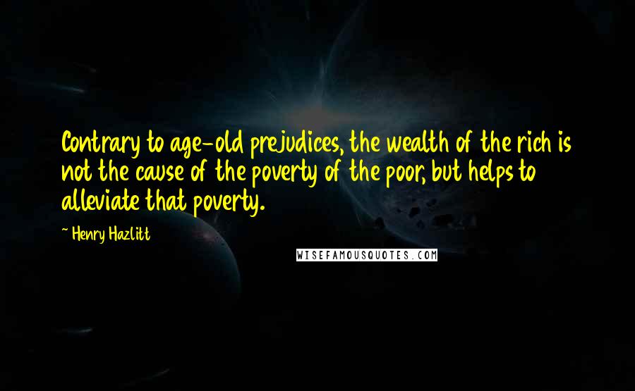 Henry Hazlitt Quotes: Contrary to age-old prejudices, the wealth of the rich is not the cause of the poverty of the poor, but helps to alleviate that poverty.