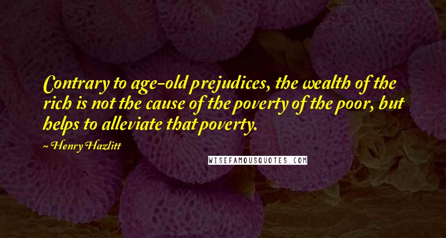 Henry Hazlitt Quotes: Contrary to age-old prejudices, the wealth of the rich is not the cause of the poverty of the poor, but helps to alleviate that poverty.