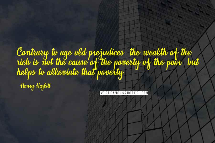 Henry Hazlitt Quotes: Contrary to age-old prejudices, the wealth of the rich is not the cause of the poverty of the poor, but helps to alleviate that poverty.