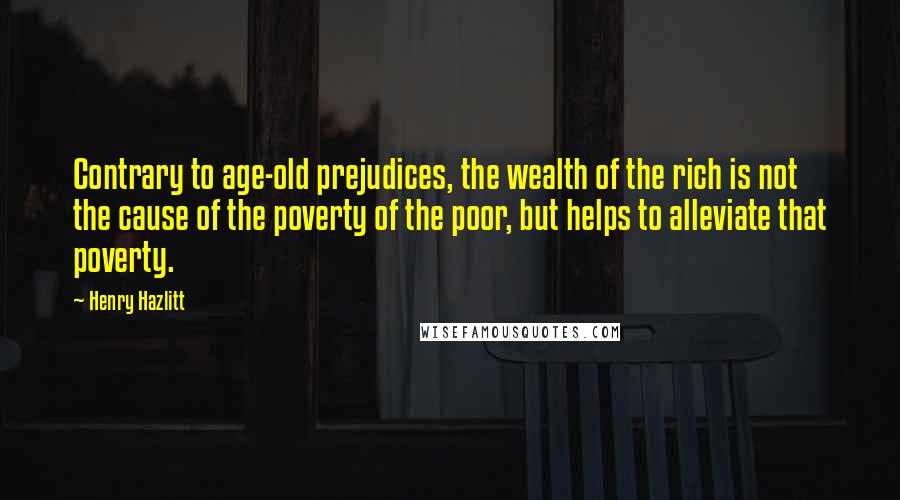 Henry Hazlitt Quotes: Contrary to age-old prejudices, the wealth of the rich is not the cause of the poverty of the poor, but helps to alleviate that poverty.