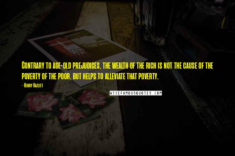 Henry Hazlitt Quotes: Contrary to age-old prejudices, the wealth of the rich is not the cause of the poverty of the poor, but helps to alleviate that poverty.