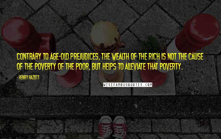 Henry Hazlitt Quotes: Contrary to age-old prejudices, the wealth of the rich is not the cause of the poverty of the poor, but helps to alleviate that poverty.