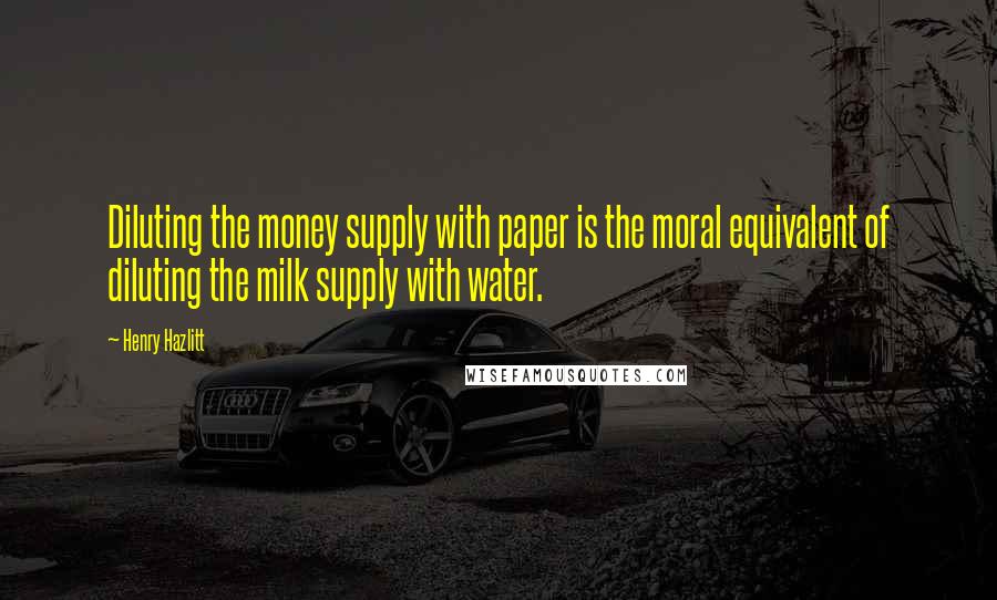 Henry Hazlitt Quotes: Diluting the money supply with paper is the moral equivalent of diluting the milk supply with water.