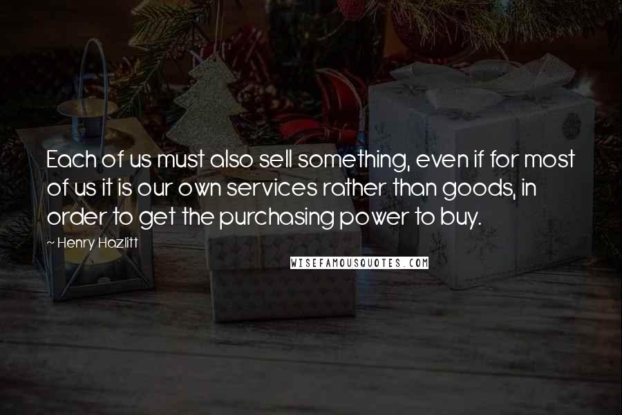 Henry Hazlitt Quotes: Each of us must also sell something, even if for most of us it is our own services rather than goods, in order to get the purchasing power to buy.