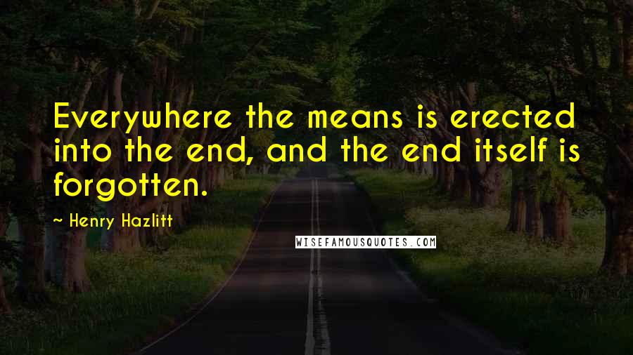 Henry Hazlitt Quotes: Everywhere the means is erected into the end, and the end itself is forgotten.
