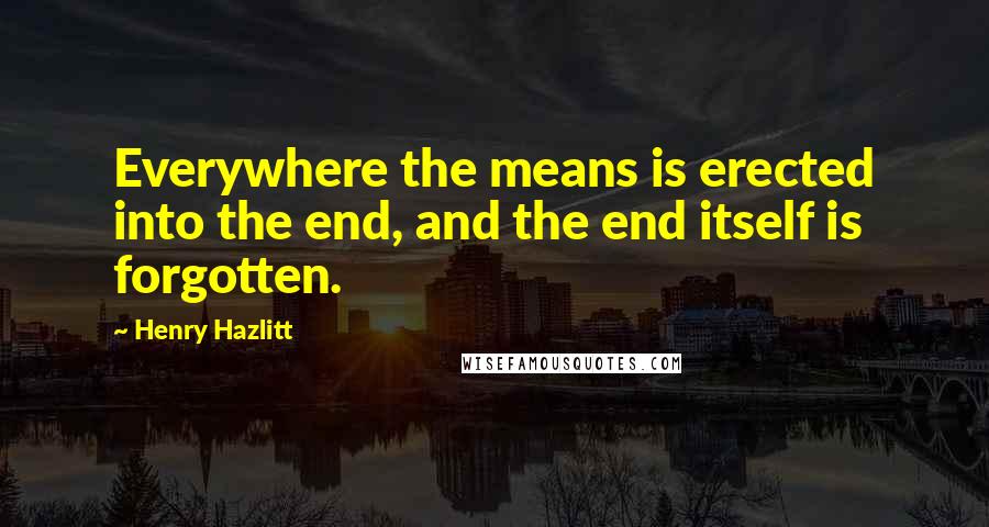 Henry Hazlitt Quotes: Everywhere the means is erected into the end, and the end itself is forgotten.