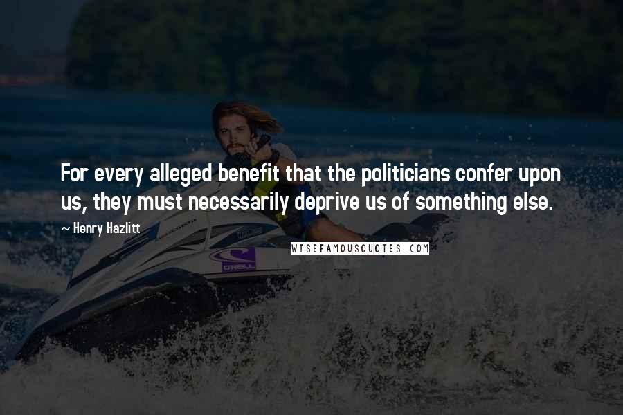 Henry Hazlitt Quotes: For every alleged benefit that the politicians confer upon us, they must necessarily deprive us of something else.