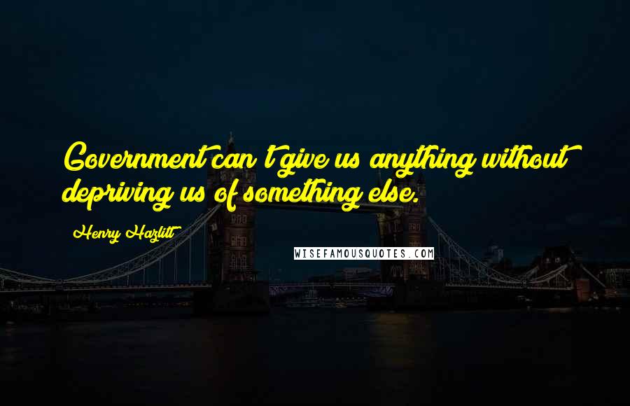 Henry Hazlitt Quotes: Government can't give us anything without depriving us of something else.