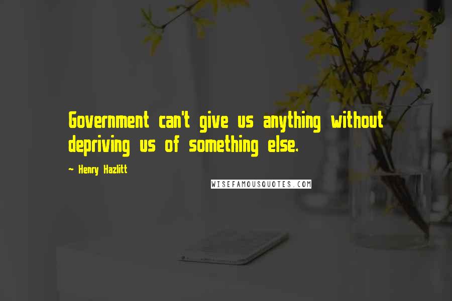 Henry Hazlitt Quotes: Government can't give us anything without depriving us of something else.